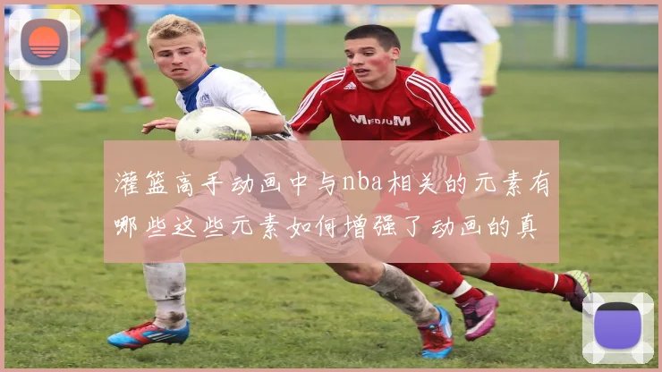 灌篮高手动画中与nba相关的元素有哪些这些元素如何增强了动画的真实感