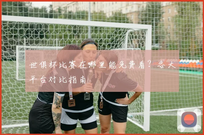 世俱杯比赛在哪里能免费看？各大平台对比指南