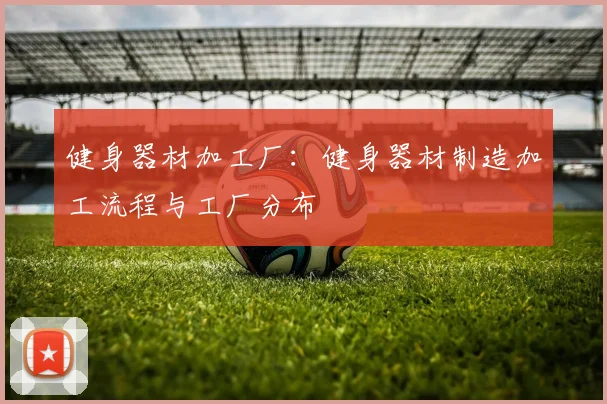 健身器材加工厂：健身器材制造加工流程与工厂分布