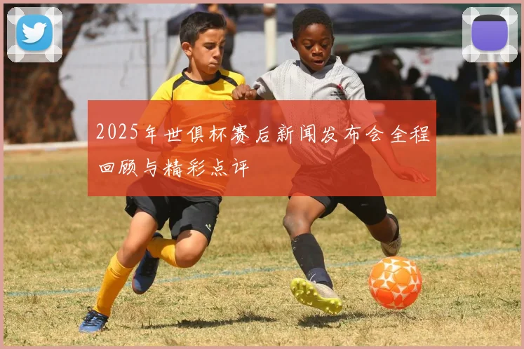2025年世俱杯赛后新闻发布会全程回顾与精彩点评
