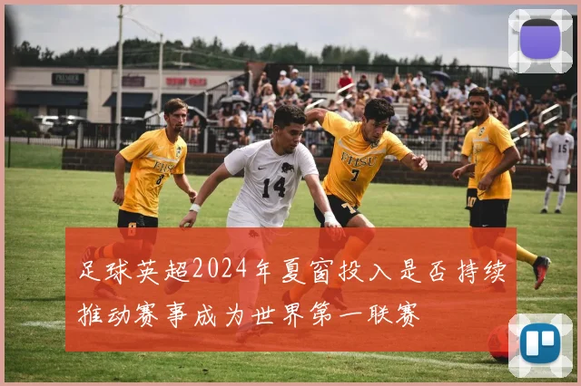足球英超2024年夏窗投入是否持续推动赛事成为世界第一联赛