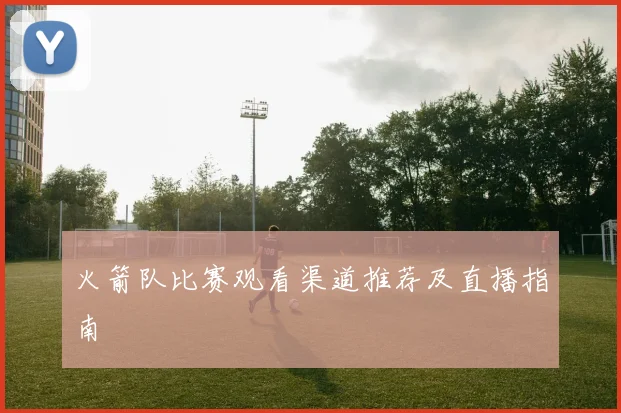 火箭队比赛观看渠道推荐及直播指南